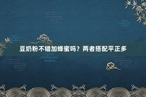豆奶粉不错加蜂蜜吗？两者搭配平正多