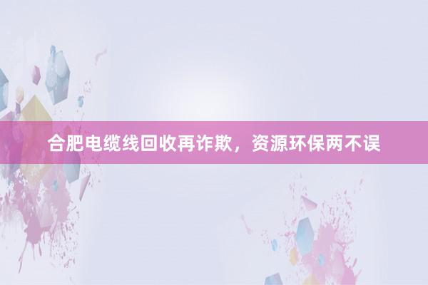 合肥电缆线回收再诈欺，资源环保两不误