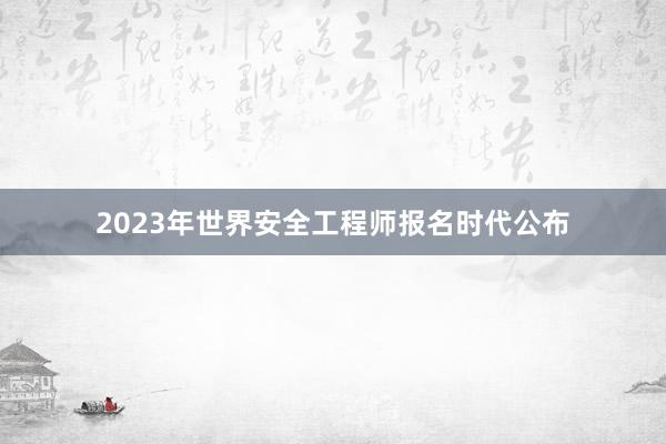 2023年世界安全工程师报名时代公布