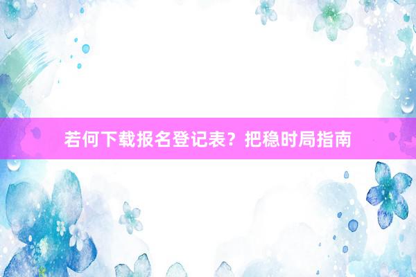 若何下载报名登记表？把稳时局指南