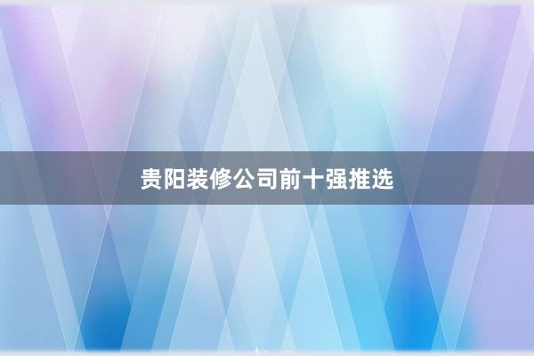 贵阳装修公司前十强推选