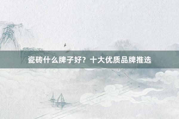 瓷砖什么牌子好？十大优质品牌推选