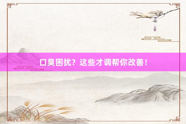 口臭困扰？这些才调帮你改善！