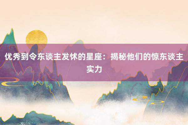 优秀到令东谈主发怵的星座：揭秘他们的惊东谈主实力