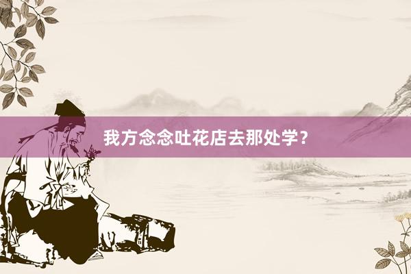 我方念念吐花店去那处学？
