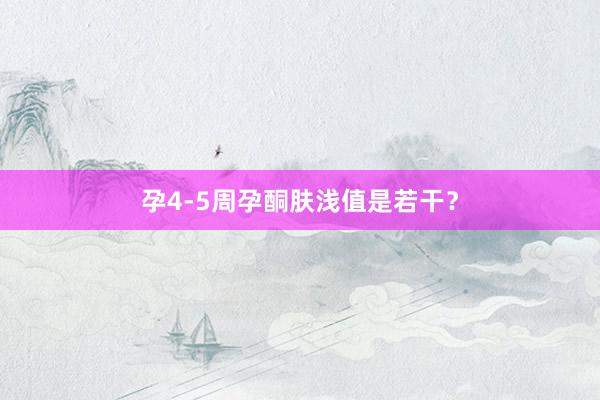 孕4-5周孕酮肤浅值是若干？