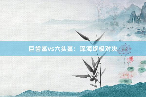 巨齿鲨vs六头鲨：深海终极对决